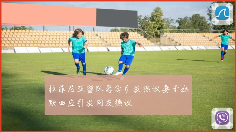 拉菲尼亚留队悬念引发热议妻子幽默回应引发网友热议