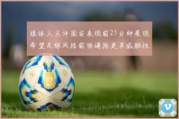 媒体人点评国安表现前25分钟展现希望足球风格前场逼抢更具威胁性