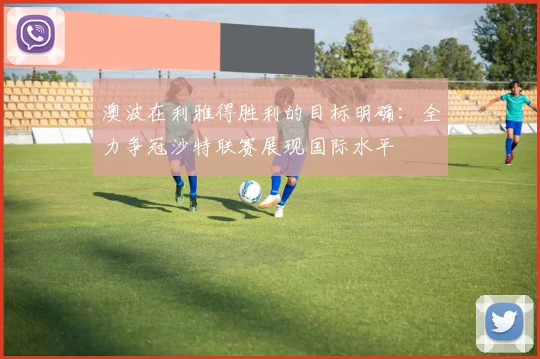 澳波在利雅得胜利的目标明确：全力争冠沙特联赛展现国际水平