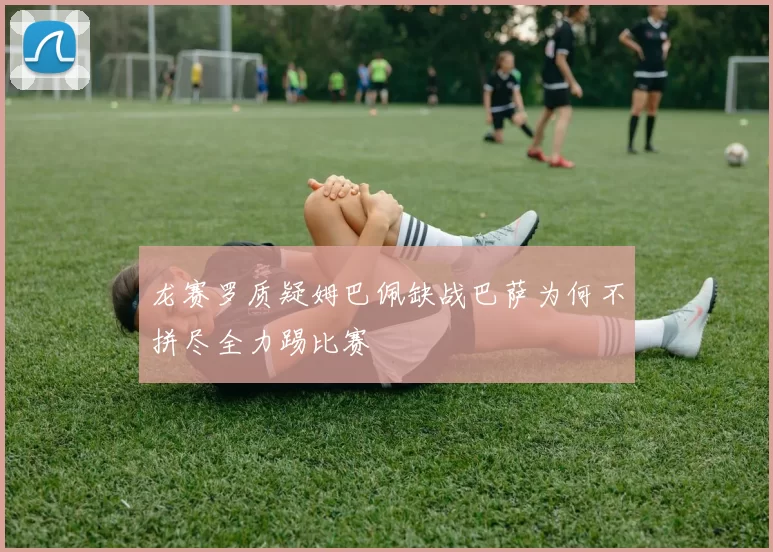 龙赛罗质疑姆巴佩缺战巴萨为何不拼尽全力踢比赛