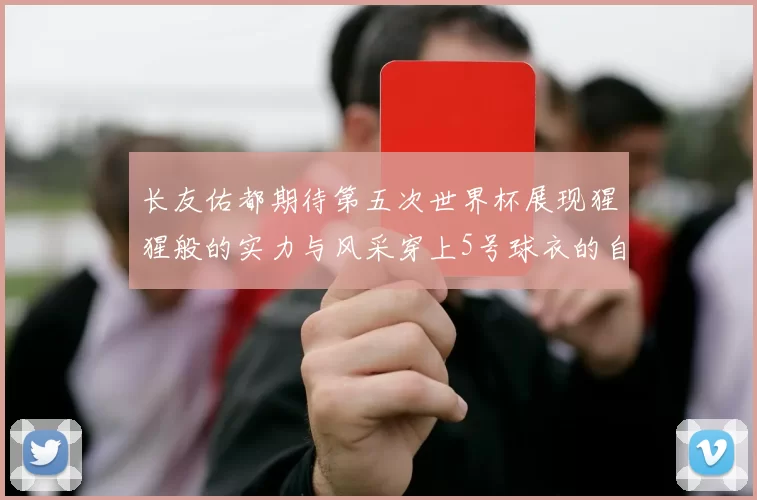长友佑都期待第五次世界杯展现猩猩般的实力与风采穿上5号球衣的自豪感