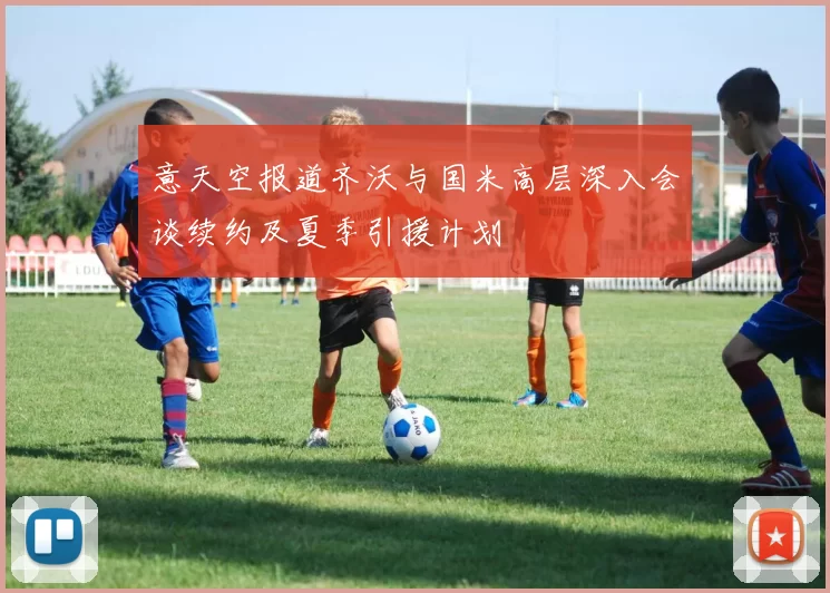 意天空报道齐沃与国米高层深入会谈续约及夏季引援计划