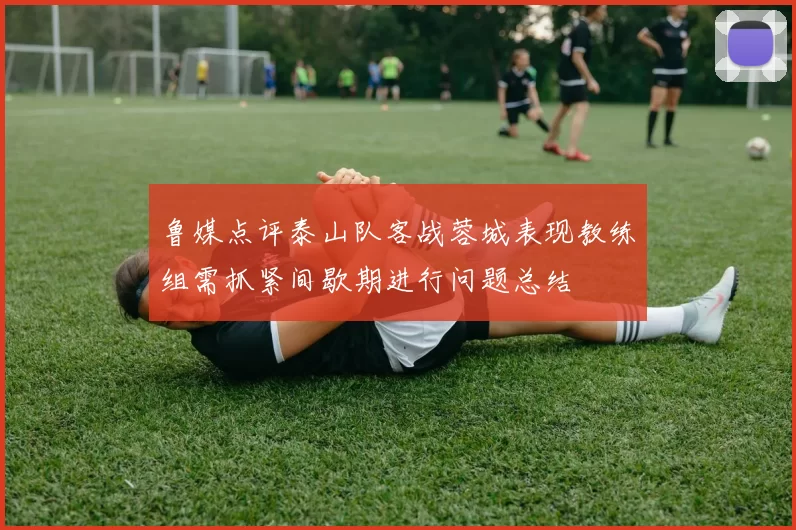 鲁媒点评泰山队客战蓉城表现教练组需抓紧间歇期进行问题总结