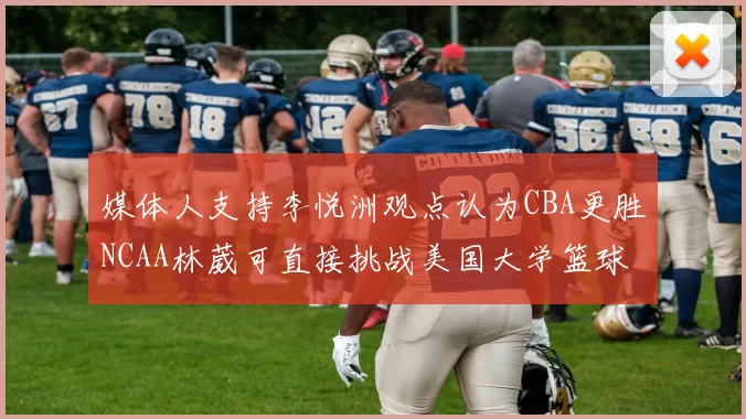 媒体人支持李悦洲观点认为CBA更胜NCAA林葳可直接挑战美国大学篮球
