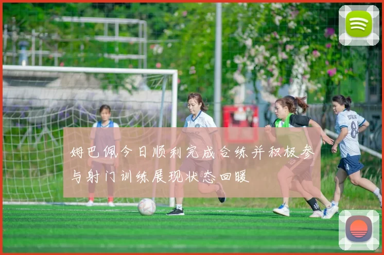 姆巴佩今日顺利完成合练并积极参与射门训练展现状态回暖