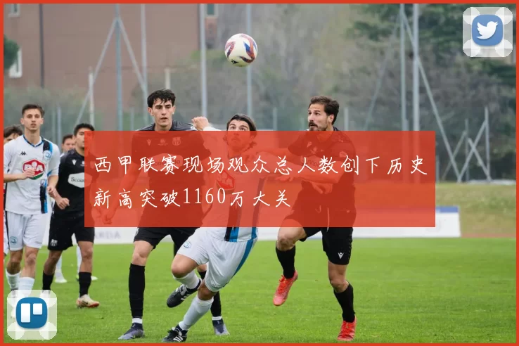 西甲联赛现场观众总人数创下历史新高突破1160万大关