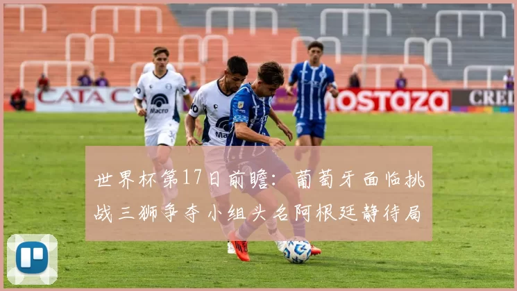 世界杯第17日前瞻：葡萄牙面临挑战三狮争夺小组头名阿根廷静待局势变化