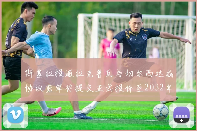 斯基拉报道拉克鲁瓦与切尔西达成协议蓝军将提交正式报价至2032年